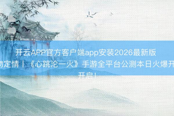 开云APP官方客户端app安装2026最新版 一吻定情丨《心跳沦一火》手游全平台公测本日火爆开启！