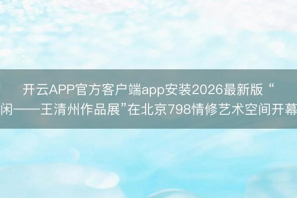 开云APP官方客户端app安装2026最新版 “闲——王清州作品展”在北京798情修艺术空间开幕