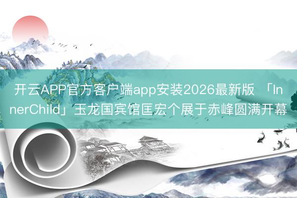 开云APP官方客户端app安装2026最新版 「InnerChild」玉龙国宾馆匡宏个展于赤峰圆满开幕