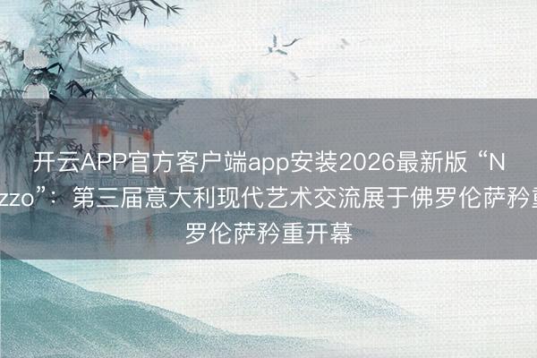 开云APP官方客户端app安装2026最新版 “Nel Mezzo”:第三届意大利现代艺术交流展于佛罗伦萨矜重开幕