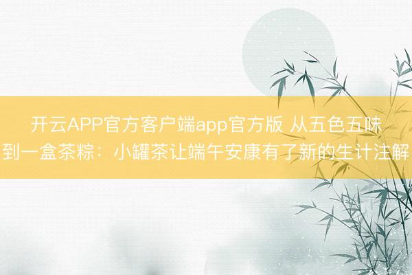 开云APP官方客户端app官方版 从五色五味到一盒茶粽:小罐茶让端午安康有了新的生计注解