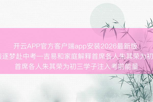 开云APP官方客户端app安装2026最新版 聚焦当下释蹙悚 轻装逐梦赴中考—吉易和家庭解释首席各人朱其荣为初三学子注入考前能量