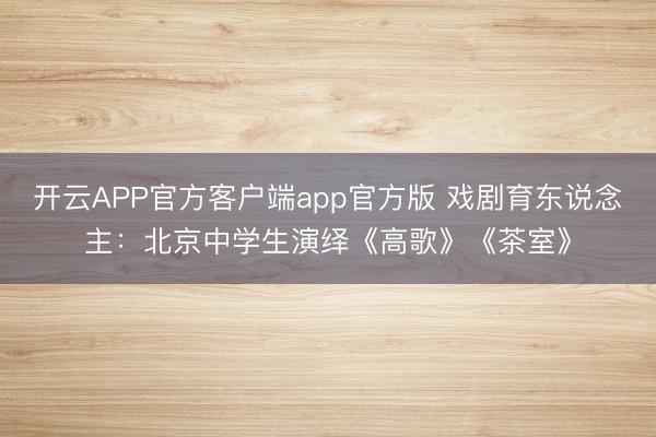 开云APP官方客户端app官方版 戏剧育东说念主：北京中学生演绎《高歌》《茶室》