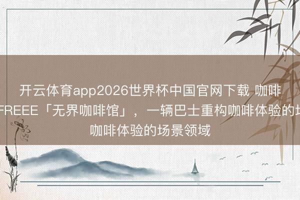 开云体育app2026世界杯中国官网下载 咖啡解放KXFREEE「无界咖啡馆」，一辆巴士重构咖啡体验的场景领域