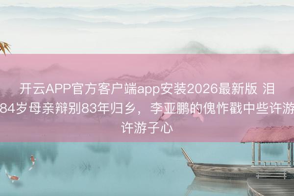 开云APP官方客户端app安装2026最新版 泪崩！84岁母亲辩别83年归乡，李亚鹏的傀怍戳中些许游子心