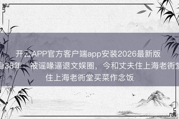 开云APP官方客户端app安装2026最新版 影后龚雪归隐38年:被谣喙逼退文娱圈,今和丈夫住上海老衖堂买菜作念饭