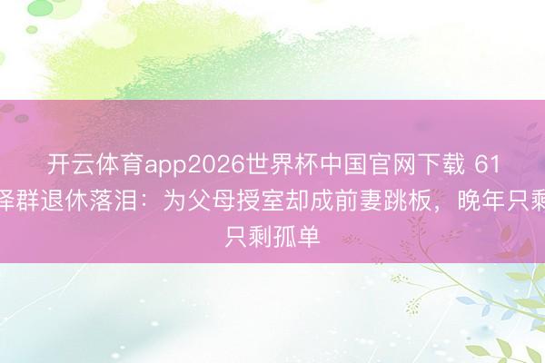 开云体育app2026世界杯中国官网下载 61岁张泽群退休落泪:为父母授室却成前妻跳板,晚年只剩孤单