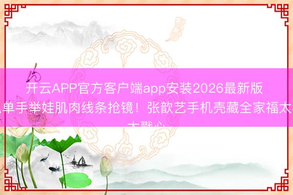 开云APP官方客户端app安装2026最新版 袁弘单手举娃肌肉线条抢镜!张歆艺手机壳藏全家福太戳心