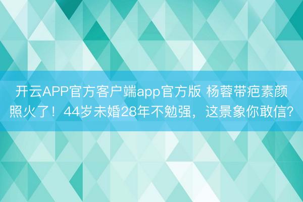 开云APP官方客户端app官方版 杨蓉带疤素颜照火了！44岁未婚28年不勉强，这景象你敢信？