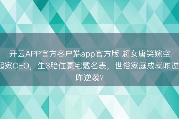 开云APP官方客户端app官方版 超女唐笑嫁空手起家CEO，生3胎住豪宅戴名表，世俗家庭成就咋逆袭？