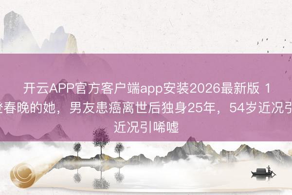 开云APP官方客户端app安装2026最新版 15次登春晚的她，男友患癌离世后独身25年，54岁近况引唏嘘
