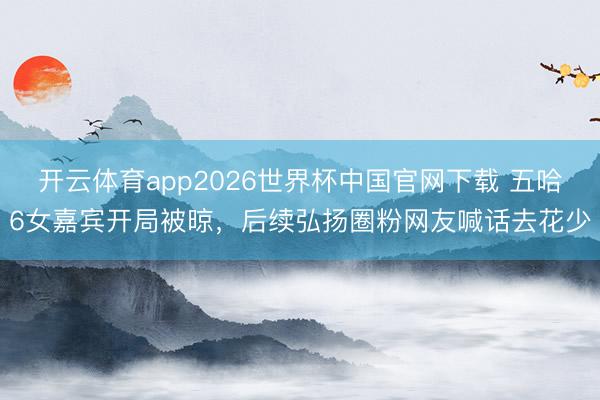 开云体育app2026世界杯中国官网下载 五哈6女嘉宾开局被晾，后续弘扬圈粉网友喊话去花少