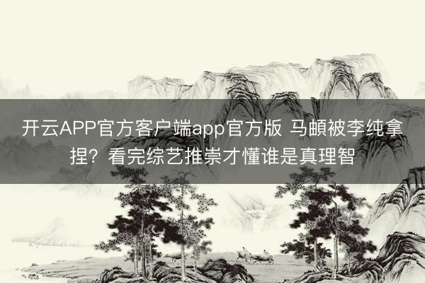 开云APP官方客户端app官方版 马頔被李纯拿捏?看完综艺推崇才懂谁是真理智