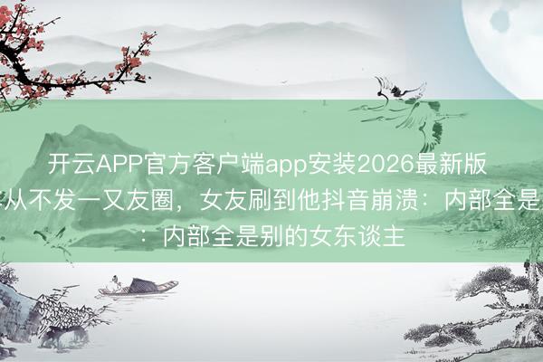 开云APP官方客户端app安装2026最新版 男友恋爱半年从不发一又友圈，女友刷到他抖音崩溃：内部全是别的女东谈主