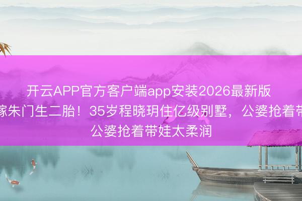 开云APP官方客户端app安装2026最新版 郑恺前任嫁朱门生二胎！35岁程晓玥住亿级别墅，公婆抢着带娃太柔润