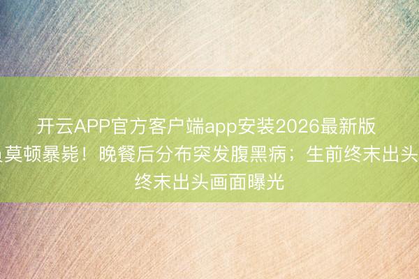 开云APP官方客户端app安装2026最新版 57岁演员莫顿暴毙!晚餐后分布突发腹黑病;生前终末出头画面曝光