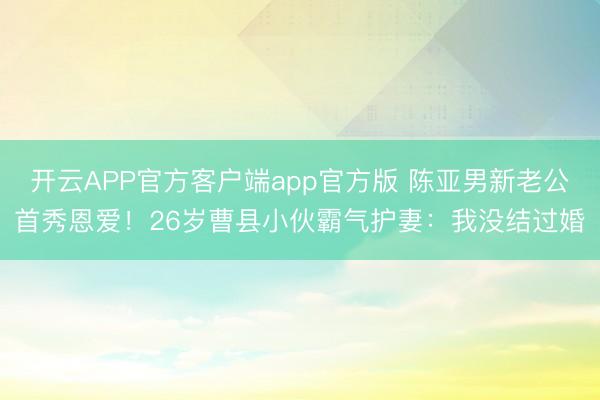 开云APP官方客户端app官方版 陈亚男新老公首秀恩爱!26岁曹县小伙霸气护妻:我没结过婚