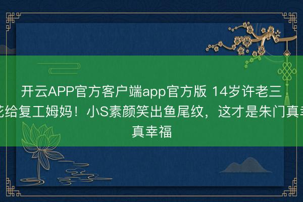开云APP官方客户端app官方版 14岁许老三送花给复工姆妈！小S素颜笑出鱼尾纹，这才是朱门真幸福