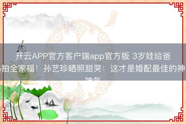 开云APP官方客户端app官方版 3岁娃给爸妈拍全家福！孙艺珍晒照甜哭：这才是婚配最佳的神气