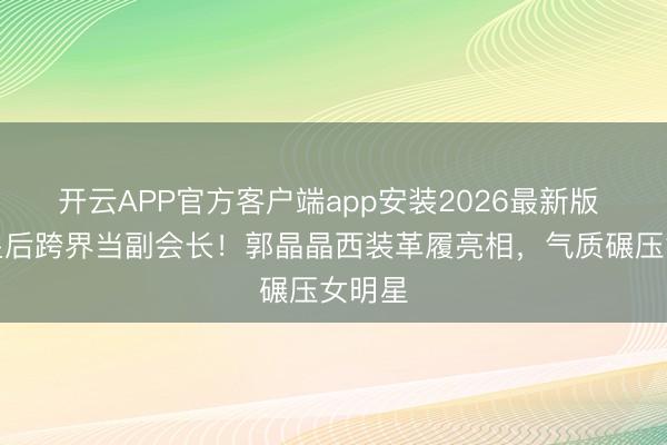开云APP官方客户端app安装2026最新版 跳水皇后跨界当副会长!郭晶晶西装革履亮相,气质碾压女明星