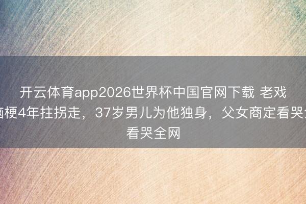 开云体育app2026世界杯中国官网下载 老戏骨脑梗4年拄拐走，37岁男儿为他独身，父女商定看哭全网