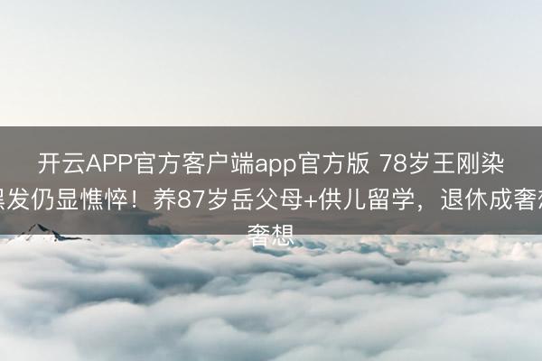 开云APP官方客户端app官方版 78岁王刚染黑发仍显憔悴！养87岁岳父母+供儿留学，退休成奢想