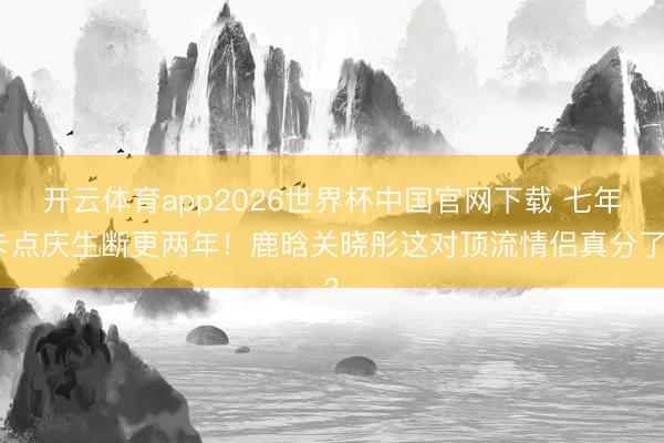 开云体育app2026世界杯中国官网下载 七年卡点庆生断更两年！鹿晗关晓彤这对顶流情侣真分了？