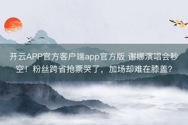 开云APP官方客户端app官方版 谢娜演唱会秒空！粉丝跨省抢票哭了，加场却难在膝盖？