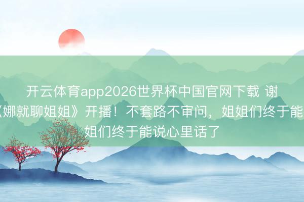 开云体育app2026世界杯中国官网下载 谢娜新节目《娜就聊姐姐》开播！不套路不审问，姐姐们终于能说心里话了