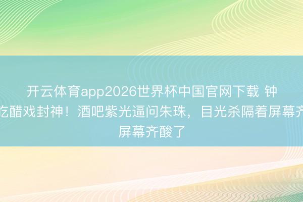 开云体育app2026世界杯中国官网下载 钟汉良吃醋戏封神！酒吧紫光逼问朱珠，目光杀隔着屏幕齐酸了
