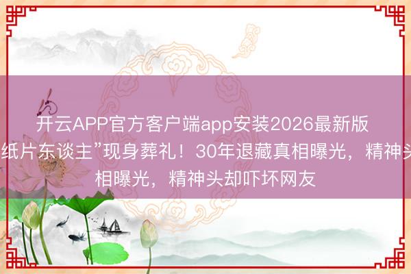 开云APP官方客户端app安装2026最新版 麦子云瘦成“纸片东谈主”现身葬礼！30年退藏真相曝光，精神头却吓坏网友