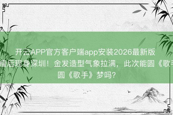 开云APP官方客户端app安装2026最新版 郑欣宜暴瘦后现身深圳！金发造型气象拉满，此次能圆《歌手》梦吗？