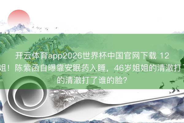 开云体育app2026世界杯中国官网下载 12次拒上浪姐！陈紫函自曝靠安眠药入睡，46岁姐姐的清澈打了谁的脸？