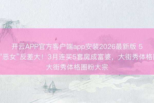 开云APP官方客户端app安装2026最新版 56岁TVB“恶女”反差大！3月连买5套房成富婆，大街秀体格圈粉大宗
