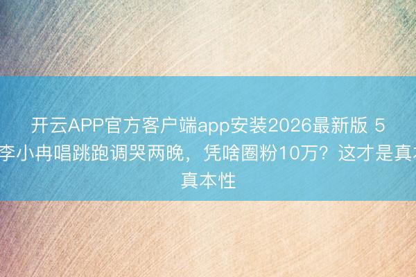 开云APP官方客户端app安装2026最新版 50岁李小冉唱跳跑调哭两晚，凭啥圈粉10万？这才是真本性
