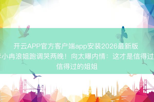 开云APP官方客户端app安装2026最新版 50岁李小冉浪姐跑调哭两晚！向太曝内情：这才是信得过的姐姐