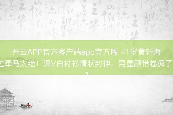 开云APP官方客户端app官方版 41岁黄轩海边牵马太绝！深V白衬衫情状封神，男星顾惜卷疯了？