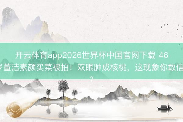 开云体育app2026世界杯中国官网下载 46岁董洁素颜买菜被拍！双眼肿成核桃，这现象你敢信？