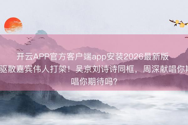 开云APP官方客户端app安装2026最新版 北影节驱散嘉宾伟人打架！吴京刘诗诗同框，周深献唱你期待吗？