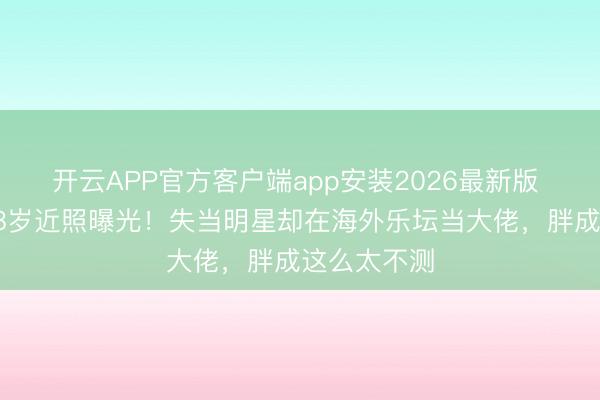 开云APP官方客户端app安装2026最新版 甄妮男儿38岁近照曝光！失当明星却在海外乐坛当大佬，胖成这么太不测