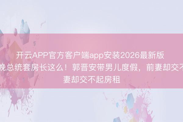 开云APP官方客户端app安装2026最新版 35万一晚总统套房长这么！郭晋安带男儿度假，前妻却交不起房租