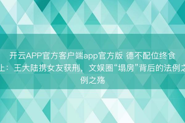 开云APP官方客户端app官方版 德不配位终食截止：王大陆携女友获刑，文娱圈“塌房”背后的法例之殇