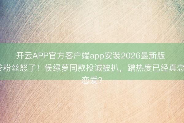 开云APP官方客户端app安装2026最新版 少爷粉丝怒了！侯绿萝同款投诚被扒，蹭热度已经真恋爱？