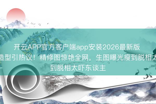 开云APP官方客户端app安装2026最新版 张敏抹胸造型引热议！精修图惊艳全网，生图曝光瘦到脱相太吓东谈主