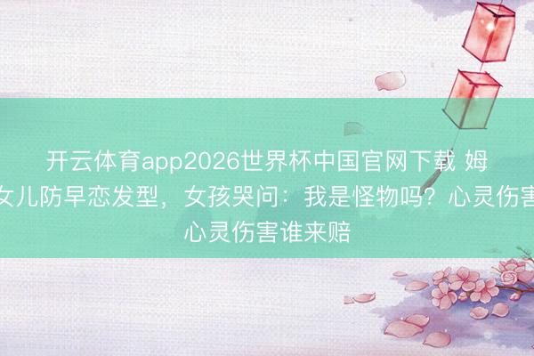 开云体育app2026世界杯中国官网下载 姆妈强剪女儿防早恋发型，女孩哭问：我是怪物吗？心灵伤害谁来赔