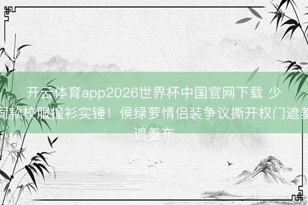 开云体育app2026世界杯中国官网下载 少爷同款校服撞衫实锤！侯绿萝情侣装争议撕开权门遮羞布