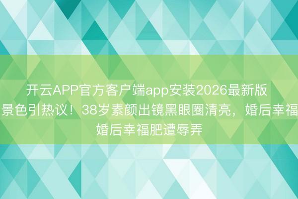 开云APP官方客户端app安装2026最新版 李纯生图景色引热议！38岁素颜出镜黑眼圈清亮，婚后幸福肥遭辱弄