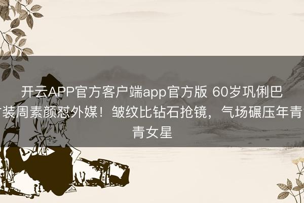开云APP官方客户端app官方版 60岁巩俐巴黎时装周素颜怼外媒！皱纹比钻石抢镜，气场碾压年青女星