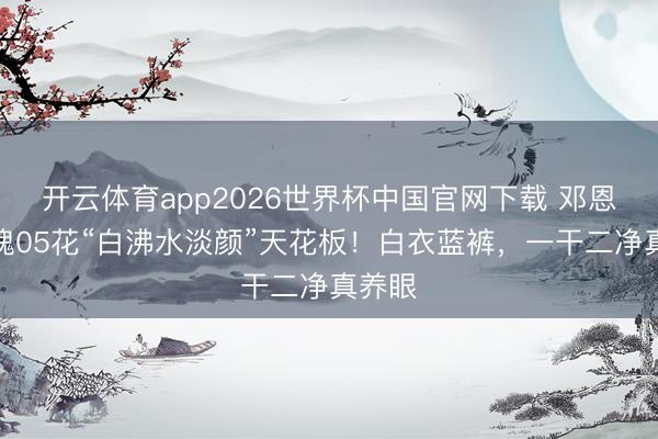开云体育app2026世界杯中国官网下载 邓恩熙不愧05花“白沸水淡颜”天花板！白衣蓝裤，一干二净真养眼