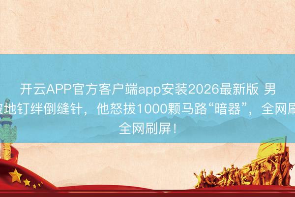 开云APP官方客户端app安装2026最新版 男儿被地钉绊倒缝针,他怒拔1000颗马路“暗器”,全网刷屏!